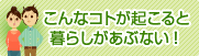 こんなコトが起こると暮らしがあぶない！