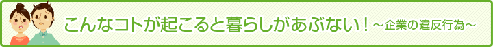 こんなコトが起こると暮らしがあぶない！ 企業の違反行為