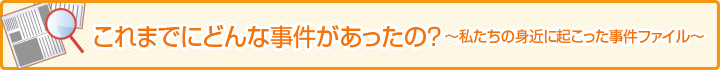 これまでにどんな事件があったの？　私たちの身近に起こった事件ファイル