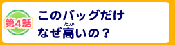 第4話 このバッグだけなぜ高いの？