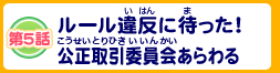 第5話 ルール違反に待った！公正取引委員会あらわる！